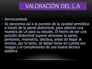 • Amniocentesis
• Se denomina así a la punción de la cavidad amniótica
a través de la pared abdominal, para obtener una
muestra de LA para su estudio. El hecho de ser una
punción abdominal supone atravesar la pared,
peritoneo, miometrio, decidua, antes de llegar al
amnios, por lo tanto, sé deben tener en cuenta sus
riesgos y el cumplimiento de una buena técnica
aséptica
VALORACIÓN DEL L.A
 