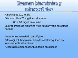 Examen bioquímico y
             microscópico
Albuminoso (0.2-0.8%)
Glucosa: 40 a 70 mg/dl en el adulto.
       60 a 80 mg/dl en el niño.
La proporción de albumina y de azúcar varia en estado
normal.

Variaciones en estado patológico:
*Meningitis tuberculosa: Liquido cefalorraquídeo es
intensamente albuminoso.
*Encefalitis epidémica: Abundante en glucosa
 