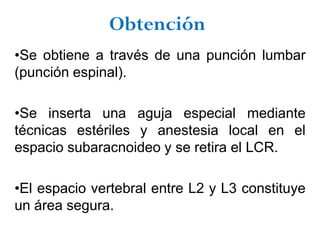 Obtención
•Se obtiene a través de una punción lumbar
(punción espinal).

•Se inserta una aguja especial mediante
técnicas estériles y anestesia local en el
espacio subaracnoideo y se retira el LCR.

•El espacio vertebral entre L2 y L3 constituye
un área segura.
 