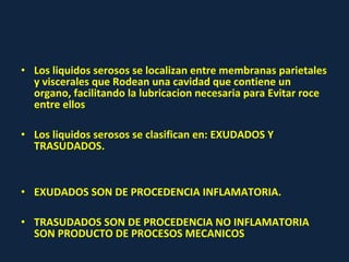 • Los liquidos serosos se localizan entre membranas parietales
y viscerales que Rodean una cavidad que contiene un
organo, facilitando la lubricacion necesaria para Evitar roce
entre ellos
• Los liquidos serosos se clasifican en: EXUDADOS Y
TRASUDADOS.
• EXUDADOS SON DE PROCEDENCIA INFLAMATORIA.
• TRASUDADOS SON DE PROCEDENCIA NO INFLAMATORIA
SON PRODUCTO DE PROCESOS MECANICOS
 