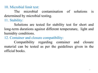 11
10. Microbial limit test:
The microbial contamination of solutions is
determined by microbial testing.
11. Stability:
Solutions are tested for stability test for short and
long-term durations against different temperature, light and
humidity conditions.
12. Container and closure compatibility:
Compatibility regarding container and closure
material can be tested as per the guidelines given in the
official books.
 