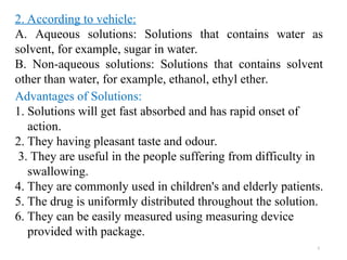 5
2. According to vehicle:
A. Aqueous solutions: Solutions that contains water as
solvent, for example, sugar in water.
B. Non-aqueous solutions: Solutions that contains solvent
other than water, for example, ethanol, ethyl ether.
Advantages of Solutions:
1. Solutions will get fast absorbed and has rapid onset of
action.
2. They having pleasant taste and odour.
3. They are useful in the people suffering from difficulty in
swallowing.
4. They are commonly used in children's and elderly patients.
5. The drug is uniformly distributed throughout the solution.
6. They can be easily measured using measuring device
provided with package.
 