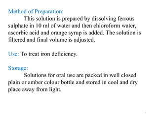 7
Method of Preparation:
This solution is prepared by dissolving ferrous
sulphate in 10 ml of water and then chloroform water,
ascorbic acid and orange syrup is added. The solution is
filtered and final volume is adjusted.
Use: To treat iron deficiency.
Storage:
Solutions for oral use are packed in well closed
plain or amber colour bottle and stored in cool and dry
place away from light.
 