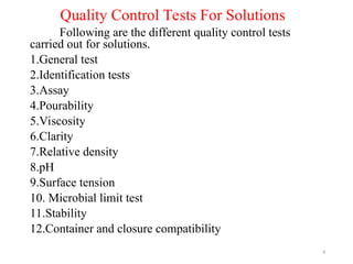Quality Control Tests For Solutions
Following are the different quality control tests
carried out for solutions.
1.General test
2.Identification tests
3.Assay
4.Pourability
5.Viscosity
6.Clarity
7.Relative density
8.pH
9.Surface tension
10. Microbial limit test
11.Stability
12.Container and closure compatibility
8
 