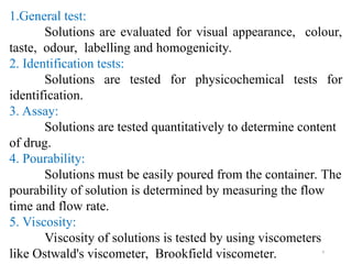 9
1.General test:
Solutions are evaluated for visual appearance, colour,
taste, odour, labelling and homogenicity.
2. Identification tests:
Solutions are tested for physicochemical tests for
identification.
3. Assay:
Solutions are tested quantitatively to determine content
of drug.
4. Pourability:
Solutions must be easily poured from the container. The
pourability of solution is determined by measuring the flow
time and flow rate.
5. Viscosity:
Viscosity of solutions is tested by using viscometers
like Ostwald's viscometer, Brookfield viscometer.
 