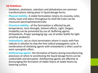 (4) Stabilizers
• Oxidation, photolysis, solvolysis and dehydration are common
transformations taking place in liquid dosage forms.
• Physical stability: A stable formulation retains its viscosity, color,
clarity, taste and odour throughout its shelf life Color can be
measured spectrophotometrically.
• Chemical stability : of the formulation is affected by pH,
temperature, Ionic Strength, Solvent effects, Light, Oxygen.
Instability can be prevented by use of: Buffering agents,
Antioxidants, Proper packaging (eg: use of amber bottle for light
sensitive products)
• Antioxidants :act as chain terminators where it reacts with free
radicals in solution to stop the free-radical propagation cycle. A
combination of chelating agents with antioxidants is often used to
exert synergistic effect.
• Antifoaming agents: the formation of foams during manufacturing
processes or when re constituting the liquid dosage forms can be
undesirable and disruptive. Antifoaming agents are effective at
discouraging the formation of stable foams of stable foams by
lowering surface
 