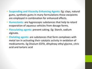• Suspending and Viscosity Enhancing Agents: Eg: clays, natural
gums, synthetic gums In many formulations these excipients
are employed in combination for enhanced effects.
• Humectants: are hygroscopic substances that help to retard
evaporation of aqueous vehicles from dosage forms.
• Flocculating agents: prevent caking. Eg: Starch, sodium
alginate.
• Chelating agents: are substances that form complexes with
metal ion in activating their catalytic activity in oxidation of
medicaments. Eg Disoium EDTA, dihydroxy ethyl glycine, citric
acid and tartaric acid
 
