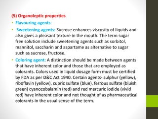 (5) Organoleptic properties
• Flavouring agents:
• Sweetening agents: Sucrose enhances viscosity of liquids and
also gives a pleasant texture in the mouth. The term sugar
free solution include sweetening agents such as sorbitol,
mannitol, saccharin and aspartame as alternative to sugar
such as sucrose, fructose.
• Coloring agent: A distinction should be made between agents
that have inherent color and those that are employed as
colorants. Colors used in liquid dosage form must be certified
by FDA as per D&C Act 1940. Certain agents- sulphur (yellow),
riboflavin (yellow), cupric sulfate (blue), ferrous sulfate (bluish
green) cyanocobalamin (red) and red mercuric iodide (vivid
red) have inherent color and not thought of as pharmaceutical
colorants in the usual sense of the term.
 