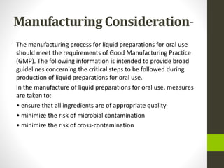 Manufacturing Consideration-
The manufacturing process for liquid preparations for oral use
should meet the requirements of Good Manufacturing Practice
(GMP). The following information is intended to provide broad
guidelines concerning the critical steps to be followed during
production of liquid preparations for oral use.
In the manufacture of liquid preparations for oral use, measures
are taken to:
• ensure that all ingredients are of appropriate quality
• minimize the risk of microbial contamination
• minimize the risk of cross-contamination
 