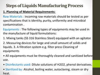 Steps of Liquids ManufacturingProcess
1. Planning of Material Requirements:
Raw Materials : Incoming raw materials should be tested as per
specifications that is identity, purity, uniformity and microbial
contamination .
Equipments : The following types of equipments may be used in
the manufacture of liquid formulations:
1. Mixing tanks (SS 316 Stainless Steel) equipped with an agitator.
2. Measuring devices for large and small amount of solids and
liquids. 3. A filtration system e.g. filter press Cleaning of
equipments
• All equipments must be thoroughly cleaned and sanitized before
use.
• Disinfectants used: Dilute solutions of H2O2, phenol derivatives.
• Sterilized by: Alcohol, boiling water, autoclaving, steam or dry
heat.
 