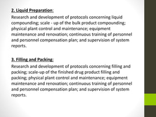 2. Liquid Preparation:
Research and development of protocols concerning liquid
compounding; scale - up of the bulk product compounding;
physical plant control and maintenance; equipment
maintenance and renovation; continuous training of personnel
and personnel compensation plan; and supervision of system
reports.
3. Filling and Packing:
Research and development of protocols concerning filling and
packing; scale-up of the finished drug product filling and
packing; physical plant control and maintenance; equipment
maintenance and renovation; continuous training of personnel
and personnel compensation plan; and supervision of system
reports.
 