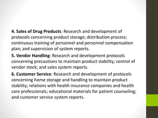 4. Sales of Drug Products: Research and development of
protocols concerning product storage; distribution process;
continuous training of personnel and personnel compensation
plan; and supervision of system reports.
5. Vendor Handling: Research and development protocols
concerning precautions to maintain product stability; control of
vendor stock; and sales system reports.
6. Customer Service: Research and development of protocols
concerning home storage and handling to maintain product
stability; relations with health insurance companies and health
care professionals; educational materials for patient counseling;
and customer service system reports.
 