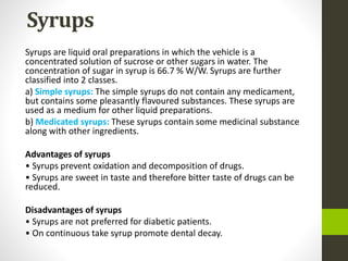 Syrups
Syrups are liquid oral preparations in which the vehicle is a
concentrated solution of sucrose or other sugars in water. The
concentration of sugar in syrup is 66.7 % W/W. Syrups are further
classified into 2 classes.
a) Simple syrups: The simple syrups do not contain any medicament,
but contains some pleasantly flavoured substances. These syrups are
used as a medium for other liquid preparations.
b) Medicated syrups: These syrups contain some medicinal substance
along with other ingredients.
Advantages of syrups
• Syrups prevent oxidation and decomposition of drugs.
• Syrups are sweet in taste and therefore bitter taste of drugs can be
reduced.
Disadvantages of syrups
• Syrups are not preferred for diabetic patients.
• On continuous take syrup promote dental decay.
 