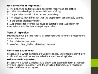 Ideal properties of suspensions:
1. The dispersed particles should not settle readily and the settled
particles should redisperse immediately on shaking.
2. The particles shouldn‘t form a cake on settling.
3. The viscosity should be such that the preparation can be easily poured.
4. It should be chemically stable.
5. Suspensions for internal use must be palatable and suspension for
external use must be free from gritty particles.
Types of suspensions:
Depending upon particle nature/dispersed particle nature the suspensions
are of two types:
1. Flocculated suspensions
2. Non-flocculated/deflocculated suspensions.
Flocculated suspensions:
Suspension in which particles are weakly bonded, settle rapidly, don’t form
a cake and are easily resuspended with a minimum of agitation.
Deflocculated suspensions:
Suspension in which particles settle slowly and eventually form a sediment
in which aggregation occurs with the resultant formation of a hard cake
which is difficult to resuspend.
 