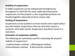 Stability of suspensions:
A stable suspension can be redispersed homogenously
throughout its shelf life.The more stable pharmaceutical
suspensions are flocculated i.e.,the suspended particles are
bonded together physically to form a loose cake.
Packing of Suspensions
Suspensions can be packed in narrow mouth screw caped colour
less plain bottle. Suspensions that are very thick require a
container with wide mouth. Suspensions should be stored in a
cool place.
Evaluation of suspension stability:
The following are commonly used for evaluating the physical
stability of suspensions:
1.Sedimentation method. 2.Rheological method.
3.Electrokinetic method. 4.Micromeritic method.
 