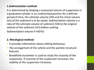 1.Sedimentation method:
It is determined by keeping a measured volume of suspension in
a graduated cylinder in an undisturbed position for a definite
period of time, the ultimate volume (V0) and the initial volume
(Vu) of the sediment is to be noted. Sedimentation volume is a
ratio of the ultimate volume of sediment (V0) to the original
volume of the sediment (VU) before settling.
Sedimentation volume F=V0/VU
2. Rheological method:
• It provides information about settling behaviour.
• The arrangement of the vehicle and the particle structural
features.
• Brookfield viscometer is used to study the viscosity of the
suspension. If viscosity of the suspension increases, the
stability of the suspension increases.
 
