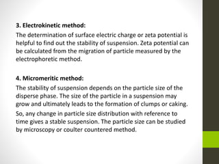 3. Electrokinetic method:
The determination of surface electric charge or zeta potential is
helpful to find out the stability of suspension. Zeta potential can
be calculated from the migration of particle measured by the
electrophoretic method.
4. Micromeritic method:
The stability of suspension depends on the particle size of the
disperse phase. The size of the particle in a suspension may
grow and ultimately leads to the formation of clumps or caking.
So, any change in particle size distribution with reference to
time gives a stable suspension. The particle size can be studied
by microscopy or coulter countered method.
 