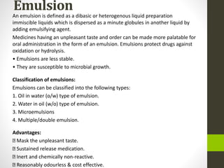 Emulsion
An emulsion is defined as a dibasic or heterogenous liquid preparation
immiscible liquids which is dispersed as a minute globules in another liquid by
adding emulsifying agent.
Medicines having an unpleasant taste and order can be made more palatable for
oral administration in the form of an emulsion. Emulsions protect drugs against
oxidation or hydrolysis.
• Emulsions are less stable.
• They are susceptible to microbial growth.
Classification of emulsions:
Emulsions can be classified into the following types:
1. Oil in water (o/w) type of emulsion.
2. Water in oil (w/o) type of emulsion.
3. Microemulsions
4. Multiple/double emulsion.
Advantages:
Mask the unpleasant taste.
Sustained release medication.
Inert and chemically non-reactive.
Reasonably odourless & cost effective.
 