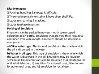 Disadvantages:
Packing, handling & storage is difficult.
Thermodynamically unstable & have short shelf life.
Leads to creaming & cracking.
Leads to phase inversion.
Packing of Emulsions
Emulsions can be packed in narrow mouth screw caped
colourless plain bottle. Emulsions that are very thick require a
container with wide mouth. Emulsions should be stored in a
cool place.
a) Oil in water type: This type of emulsion is the one in which
the oil is dispersed in the water
b) Water in oil type: This type of emulsion is the one in which
the water is dispersed in the oil. Emulsions may be liquid or
semi-solid. Liquid emulsions can be classified as i) emulsions for
oral administration, ii) emulsion for external uses, iii) emulsion
for parenteral uses, and iv) emulsion for rectal use.
 