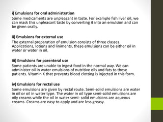 i) Emulsions for oral administration
Some medicaments are unpleasant in taste. For example fish liver oil, we
can mask this unpleasant taste by converting it into an emulsion and can
be given orally.
ii) Emulsions for external use
The external preparation of emulsion consists of three classes.
Applications, lotions and liniments, these emulsions can be either oil in
water or water in oil.
iii) Emulsions for parenteral use
Some patients are unable to ingest food in the normal way. We can
administer oil in water emulsions of nutritive oils and fats to these
patients. Vitamin K that prevents blood clotting is injected in this form.
iv) Emulsions for rectal use
Some emulsions are given by rectal route. Semi-solid emulsions are water
in oil or oil in water type. The water in oil type semi-solid emulsions are
oily creams while the oil in water semi- solid emulsions are aqueous
creams. Creams are easy to apply and are less greasy.
 