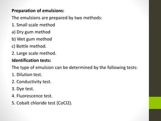 Preparation of emulsions:
The emulsions are prepared by two methods:
1. Small scale method
a) Dry gum method
b) Wet gum method
c) Bottle method.
2. Large scale method.
Identification tests:
The type of emulsion can be determined by the following tests:
1. Dilution test.
2. Conductivity test.
3. Dye test.
4. Fluorescence test.
5. Cobalt chloride test (CoCl2).
 