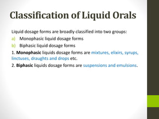 Classification of Liquid Orals
Liquid dosage forms are broadly classified into two groups:
a) Monophasic liquid dosage forms
b) Biphasic liquid dosage forms
1. Monophasic liquids dosage forms are mixtures, elixirs, syrups,
linctuses, draughts and drops etc.
2. Biphasic liquids dosage forms are suspensions and emulsions.
 