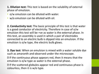 1. Dilution test: This test is based on the solubility of external
phase of emulsion.
• o/w emulsion can be diluted with water.
• w/o emulsion can be diluted with oil.
2. Conductivity test: The basic principle of this test is that water
is a good conductor of electricity. Therefore in case of o/w
emulsion this test will be +ve as water is the external phase. In
this test, an assembly is used in which a pair of electrodes
connected to an electric bulb is dipped into an emulsion. If the
emulsion is o/w type, the electric bulb glows.
3. Dye test: When an emulsion is mixed with a water soluble dye
such as amaranth and observed under the microscope.
If the continuous phase appears red, then it means that the
emulsion is o/w type as water is the external phase.
If the scattered globules appear red and continuous phase is
colourless, then it is w/o type.
 