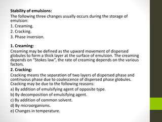 Stability of emulsions:
The following three changes usually occurs during the storage of
emulsion:
1. Creaming.
2. Cracking.
3. Phase inversion.
1. Creaming:
Creaming may be defined as the upward movement of dispersed
globules to form a thick layer at the surface of emulsion. The creaming
depends on “Stokes law”, the rate of creaming depends on the various
factors.
2. Cracking:
Cracking means the separation of two layers of dispersed phase and
continuous phase due to coalescence of dispersed phase globules.
Cracking may be due to the following reasons:
a) By addition of emulsifying agent of opposite type.
b) By decomposition of emulsifying agent.
c) By addition of common solvent.
d) By microorganisms.
e) Changes in temperature.
 