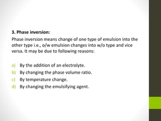 3. Phase inversion:
Phase inversion means change of one type of emulsion into the
other type i.e., o/w emulsion changes into w/o type and vice
versa. It may be due to following reasons:
a) By the addition of an electrolyte.
b) By changing the phase volume ratio.
c) By temperature change.
d) By changing the emulsifying agent.
 