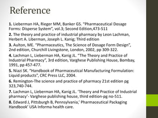 Reference
1. Lieberman HA, Rieger MM, Banker GS. “Pharmaceutical Dosage
Forms: Disperse System”, vol.3; Second Edition,473-511
2. The theory and practice of industrial pharmacy by Leon Lachman,
Herbert A. Liberman, Joseph L. Kanig; Third edition
3. Aulton, ME. “Pharmaceutics, The Science of Dosage Form Design”,
2nd edition, Churchill Livingstone, London, 2002, pp 309-322.
4. Lachman L, Lieberman HA, Kanig JL. “The Theory and Practice of
Industrial Pharmacy”, 3rd edition, Varghese Publishing House, Bombay,
1991, pp 457-477.
5. Niazi SK. “Handbook of Pharmaceutical Manufacturing Formulation:
Liquid products”, CRC Press LLC, 2004.
6. Remington-The science and practice of pharmacy 21st edition pg
323,740-744.
7. Lachman L, Lieberman HA, Kanig JL. ‘Theory and Practice of Industrial
pharmacy’- Varghese publishing house, third edition-pg no-511.
8. Edward J, Pittsburgh B, Pennsylvania,’ Pharmaceutical Packaging
Handbook’ USA Informa health care.
 