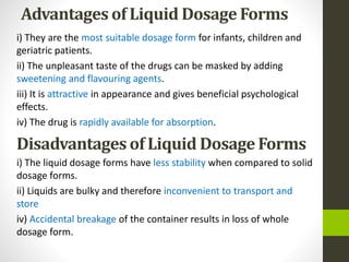 Advantages of Liquid Dosage Forms
i) They are the most suitable dosage form for infants, children and
geriatric patients.
ii) The unpleasant taste of the drugs can be masked by adding
sweetening and flavouring agents.
iii) It is attractive in appearance and gives beneficial psychological
effects.
iv) The drug is rapidly available for absorption.
Disadvantages of Liquid Dosage Forms
i) The liquid dosage forms have less stability when compared to solid
dosage forms.
ii) Liquids are bulky and therefore inconvenient to transport and
store
iv) Accidental breakage of the container results in loss of whole
dosage form.
 