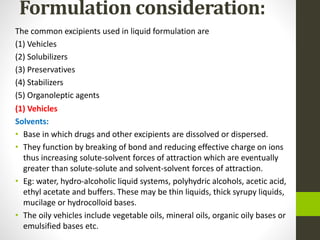 Formulation consideration:
The common excipients used in liquid formulation are
(1) Vehicles
(2) Solubilizers
(3) Preservatives
(4) Stabilizers
(5) Organoleptic agents
(1) Vehicles
Solvents:
• Base in which drugs and other excipients are dissolved or dispersed.
• They function by breaking of bond and reducing effective charge on ions
thus increasing solute-solvent forces of attraction which are eventually
greater than solute-solute and solvent-solvent forces of attraction.
• Eg: water, hydro-alcoholic liquid systems, polyhydric alcohols, acetic acid,
ethyl acetate and buffers. These may be thin liquids, thick syrupy liquids,
mucilage or hydrocolloid bases.
• The oily vehicles include vegetable oils, mineral oils, organic oily bases or
emulsified bases etc.
 