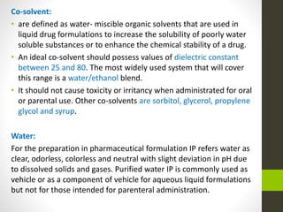 Co-solvent:
• are defined as water- miscible organic solvents that are used in
liquid drug formulations to increase the solubility of poorly water
soluble substances or to enhance the chemical stability of a drug.
• An ideal co-solvent should possess values of dielectric constant
between 25 and 80. The most widely used system that will cover
this range is a water/ethanol blend.
• It should not cause toxicity or irritancy when administrated for oral
or parental use. Other co-solvents are sorbitol, glycerol, propylene
glycol and syrup.
Water:
For the preparation in pharmaceutical formulation IP refers water as
clear, odorless, colorless and neutral with slight deviation in pH due
to dissolved solids and gases. Purified water IP is commonly used as
vehicle or as a component of vehicle for aqueous liquid formulations
but not for those intended for parenteral administration.
 