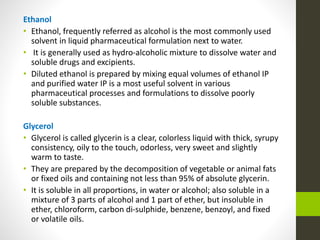 Ethanol
• Ethanol, frequently referred as alcohol is the most commonly used
solvent in liquid pharmaceutical formulation next to water.
• It is generally used as hydro-alcoholic mixture to dissolve water and
soluble drugs and excipients.
• Diluted ethanol is prepared by mixing equal volumes of ethanol IP
and purified water IP is a most useful solvent in various
pharmaceutical processes and formulations to dissolve poorly
soluble substances.
Glycerol
• Glycerol is called glycerin is a clear, colorless liquid with thick, syrupy
consistency, oily to the touch, odorless, very sweet and slightly
warm to taste.
• They are prepared by the decomposition of vegetable or animal fats
or fixed oils and containing not less than 95% of absolute glycerin.
• It is soluble in all proportions, in water or alcohol; also soluble in a
mixture of 3 parts of alcohol and 1 part of ether, but insoluble in
ether, chloroform, carbon di-sulphide, benzene, benzoyl, and fixed
or volatile oils.
 