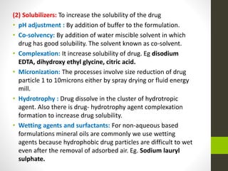 (2) Solubilizers: To increase the solubility of the drug
• pH adjustment : By addition of buffer to the formulation.
• Co-solvency: By addition of water miscible solvent in which
drug has good solubility. The solvent known as co-solvent.
• Complexation: It increase solubility of drug. Eg disodium
EDTA, dihydroxy ethyl glycine, citric acid.
• Micronization: The processes involve size reduction of drug
particle 1 to 10microns either by spray drying or fluid energy
mill.
• Hydrotrophy : Drug dissolve in the cluster of hydrotropic
agent. Also there is drug- hydrotrophy agent complexation
formation to increase drug solubility.
• Wetting agents and surfactants: For non-aqueous based
formulations mineral oils are commonly we use wetting
agents because hydrophobic drug particles are difficult to wet
even after the removal of adsorbed air. Eg. Sodium lauryl
sulphate.
 