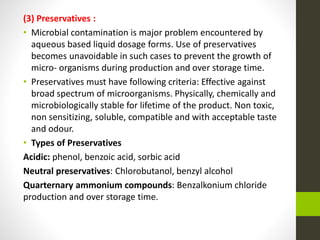 (3) Preservatives :
• Microbial contamination is major problem encountered by
aqueous based liquid dosage forms. Use of preservatives
becomes unavoidable in such cases to prevent the growth of
micro- organisms during production and over storage time.
• Preservatives must have following criteria: Effective against
broad spectrum of microorganisms. Physically, chemically and
microbiologically stable for lifetime of the product. Non toxic,
non sensitizing, soluble, compatible and with acceptable taste
and odour.
• Types of Preservatives
Acidic: phenol, benzoic acid, sorbic acid
Neutral preservatives: Chlorobutanol, benzyl alcohol
Quarternary ammonium compounds: Benzalkonium chloride
production and over storage time.
 