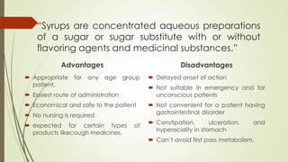 “Syrups are concentrated aqueous preparations
of a sugar or sugar substitute with or without
flavoring agents and medicinal substances.”
Advantages
 Appropriate for any age group
patient,
 Easiest route of administration
 Economical and safe to the patient
 No nursing is required
 expected for certain types of
products likecough medicines.
Disadvantages
 Delayed onset of action
 Not suitable in emergency and for
unconscious patients
 Not convenient for a patient having
gastrointestinal disorder
 Constipation, ulceration, and
hyperacidity in stomach
 Can’t avoid first pass metabolism.
 