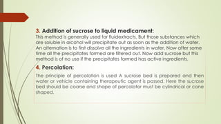 3. Addition of sucrose to liquid medicament:
This method is generally used for fluidextracts. But those substances which
are soluble in alcohol will precipitate out as soon as the addition of water.
An alternation is to first dissolve all the ingredients in water. Now after some
time all the precipitates formed are filtered out. Now add sucrose but this
method is of no use if the precipitates formed has active ingredients.
4. Percolation:
The principle of percolation is used A sucrose bed is prepared and then
water or vehicle containing therapeutic agent is passed. Here the sucrose
bed should be coarse and shape of percolator must be cylindrical or cone
shaped.
 