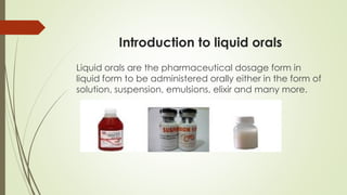 Introduction to liquid orals
Liquid orals are the pharmaceutical dosage form in
liquid form to be administered orally either in the form of
solution, suspension, emulsions, elixir and many more.
 