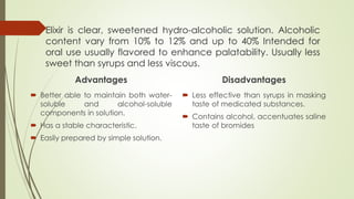 Elixir is clear, sweetened hydro-alcoholic solution. Alcoholic
content vary from 10% to 12% and up to 40% Intended for
oral use usually flavored to enhance palatability. Usually less
sweet than syrups and less viscous.
Advantages
 Better able to maintain both water-
soluble and alcohol-soluble
components in solution.
 Has a stable characteristic.
 Easily prepared by simple solution.
Disadvantages
 Less effective than syrups in masking
taste of medicated substances.
 Contains alcohol, accentuates saline
taste of bromides
 