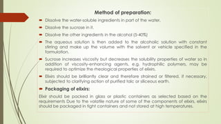 Method of preparation:
 Dissolve the water-soluble ingredients in part of the water,
 Dissolve the sucrose in it.
 Dissolve the other ingredients in the alcohol (5-40%)
 The aqueous solution is then added to the alcoholic solution with constant
stirring and make up the volume with the solvent or vehicle specified in the
formulation.
 Sucrose increases viscosity but decreases the solubility properties of water so in
addition of viscosity-enhancing agents, e.g. hydrophilic polymers, may be
required to optimize the rheological properties of elixirs.
 Elixirs should be brilliantly clear and therefore strained or filtered, if necessary,
subjected to clarifying action of purified talc or siliceous earth.
 Packaging of elixirs:
Elixir should be packed in glass or plastic containers as selected based on the
requirements Due to the volatile nature of some of the components of elixirs, elixirs
should be packaged in tight containers and not stored at high temperatures.
 