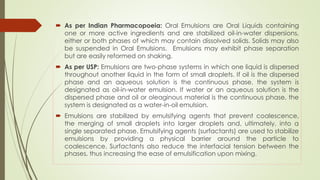  As per Indian Pharmacopoeia: Oral Emulsions are Oral Liquids containing
one or more active ingredients and are stabilized oil-in-water dispersions,
either or both phases of which may contain dissolved solids. Solids may also
be suspended in Oral Emulsions. Emulsions may exhibit phase separation
but are easily reformed on shaking.
 As per USP: Emulsions are two-phase systems in which one liquid is dispersed
throughout another liquid in the form of small droplets. If oil is the dispersed
phase and an aqueous solution is the continuous phase, the system is
designated as oil-in-water emulsion. If water or an aqueous solution is the
dispersed phase and oil or oleaginous material is the continuous phase, the
system is designated as a water-in-oil emulsion.
 Emulsions are stabilized by emulsifying agents that prevent coalescence,
the merging of small droplets into larger droplets and, ultimately, into a
single separated phase. Emulsifying agents (surfactants) are used to stabilize
emulsions by providing a physical barrier around the particle to
coalescence. Surfactants also reduce the interfacial tension between the
phases, thus increasing the ease of emulsification upon mixing.
 