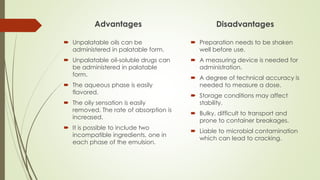 Advantages
 Unpalatable oils can be
administered in palatable form.
 Unpalatable oil-soluble drugs can
be administered in palatable
form.
 The aqueous phase is easily
flavored.
 The oily sensation is easily
removed. The rate of absorption is
increased.
 It is possible to include two
incompatible ingredients, one in
each phase of the emulsion.
Disadvantages
 Preparation needs to be shaken
well before use.
 A measuring device is needed for
administration.
 A degree of technical accuracy is
needed to measure a dose.
 Storage conditions may affect
stability.
 Bulky, difficult to transport and
prone to container breakages.
 Liable to microbial contamination
which can lead to cracking.
 