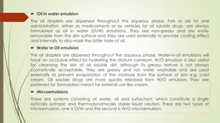  Oil in water emulsion
The oil droplets are dispersed throughout the aqueous phase. Fats or oils for oral
administration, either as medicaments or as vehicles for oil soluble drugs, are always
formulated as oil in water (O/W) emulsions. They are non-greasy and are easily
removable from the skin surface and they are used externally to provide cooling effect
and internally to also mask the bitter taste of oil.
 Water in Oil emulsion
The oil droplets are dispersed throughout the aqueous phase. Water-in-oil emulsions will
have an occlusive effect by hydrating the stratum corneum. W/O emulsion is also useful
for cleansing the skin of oil soluble dirt, although its greasy texture is not always
cosmetically acceptable. They are greasy and not water washable and are used
externally to prevent evaporation of the moisture from the surface of skin e.g. cold
cream. Oil soluble drugs are more quickly released from W/O emulsion. They are
preferred for formulation meant for external use like cream.
 Microemulsions
These are systems consisting of water, oil and surfactant, which constitute a single
optically isotropic and thermodynamically stable liquid solution. There are two types of
microemulsion, one is O/W and the second is W/O microemulsion.
 
