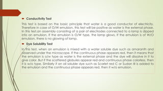  Conductivity Test
This test is based on the basic principle that water is a good conductor of electricity.
Therefore in case of O/W emulsion, this test will be positive as water is the external phase.
In this test.an assembly consisting of a pair of electrodes connected to a lamp is dipped
into an emulsion. If the emulsion is O/W type, the lamp glows. If the emulsion is of W/O
emulsion, there is no glowing of lamp.
 Dye Solubility Test
In this test, when an emulsion is mixed with a water soluble dye such as amaranth and
observed under the microscope. If the continuous phase appears red, then it means that
the emulsion is o/w type as water is the external phase and the dye will dissolve in it to
give color. But if the scattered globules appear red and continuous phase colorless, then
it is w/o type. Similarly if an oil soluble dye such as Scarlet red C or Sudan III is added to
the emulsion and the continuous phase appears red, then it w/o emulsion.
 