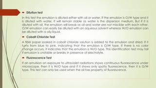  Dilution test
In this test the emulsion is diluted either with oil or water. If the emulsion is O/W type and it
is diluted with water, it will remain stable as water is the dispersion medium. But if it is
diluted with oil, the emulsion will break as oil and water are not miscible with each other.
O/W emulsion can easily be diluted with an aqueous solvent whereas W/O emulsion can
be diluted with a oily liquid.
 Cobalt Chloride Test
A filter paper soaked in cobalt chloride solution is added to the emulsion and dried. If it
turns from blue to pink, indicating that the emulsion is O/W type. If there is no color
change occurs, it indicates that the emulsion is W/O type. This identification test may fail
if emulsion is unstable or breaks in presence of electrolyte.
 Fluorescence Test
If an emulsion on exposure to ultraviolet radiations shows continuous fluorescence under
microscope, then it is W/O type and if it shows only spotty fluorescence, then it is O/W
type. This test can only be used when the oil has property of fluorescence.
 
