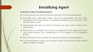Emulsifying Agent
Properties of ideal emulsifying agents
 Should reduce the interfacial tension between two immiscible liquids.
 Physically and chemically stable, inert and compatible with the other
ingredients of the formulation. Completely nonirritant and non-toxic in the
concentrations used.
 Organoleptically inert i.e. should not impart any color, odor or taste to the
preparation.
 Should form a coherent film around the globules of the dispersed phase
and should prevent the coalescence of the droplets of the dispersed
phase.
 Should Produce and maintain the required viscosity of the preparation.
 E.g. Hydrocolloids, Surface active agents (SAA) (surfactants), Finely divided
solids, Auxiliary emulsifiers
 