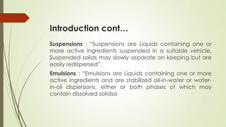 Introduction cont…
Suspensions : “Suspensions are Liquids containing one or
more active ingredients suspended in a suitable vehicle.
Suspended solids may slowly separate on keeping but are
easily redispersed”.
Emulsions : “Emulsions are Liquids containing one or more
active ingredients and are stabilized oil-in-water or water-
in-oil dispersions, either or both phases of which may
contain dissolved solidsa
 