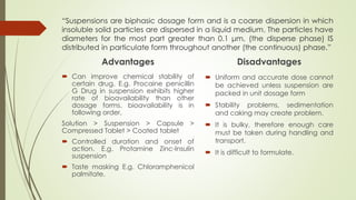 “Suspensions are biphasic dosage form and is a coarse dispersion in which
insoluble solid particles are dispersed in a liquid medium. The particles have
diameters for the most part greater than 0.1 μm, (the disperse phase) IS
distributed in particulate form throughout another (the continuous) phase.”
Advantages
 Can improve chemical stability of
certain drug. E.g. Procaine penicillin
G Drug in suspension exhibits higher
rate of bioavailability than other
dosage forms. bioavailability is in
following order,
Solution > Suspension > Capsule >
Compressed Tablet > Coated tablet
 Controlled duration and onset of
action. E.g. Protamine Zinc-Insulin
suspension
 Taste masking E.g. Chloramphenicol
palmitate.
Disadvantages
 Uniform and accurate dose cannot
be achieved unless suspension are
packed in unit dosage form
 Stability problems, sedimentation
and caking may create problem.
 It is bulky, therefore enough care
must be taken during handling and
transport.
 It is difficult to formulate.
 