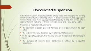 Flocculated suspension
In this type of system, the solid particles of dispersed phase aggregate leading
to network like structure of solid particles in dispersion medium. The aggregates
form no hard cake. These aggregates settle rapidly due to their size as rate of
sedimentation is high and sediment formed is loose and easily redispersible
Properties of Flocculated Suspensions
 The sediment is loosely packed. Particles are not bound tightly to each
other.
 The sediment is easily dispersed by small amount of agitation.
 In this type of suspension, the viscosity is nearly the same at different depth
level.
 The purpose of uniform dose distribution is fulfilled by flocculated
suspension.
 